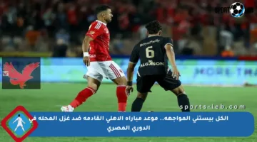 الكل بيستنى المواجهة.. موعد مباراة الأهلي القادمة ضد غزل المحلة في الدوري المصري